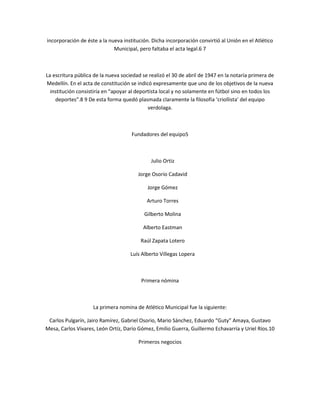 incorporación de éste a la nueva institución. Dicha incorporación convirtió al Unión en el Atlético
                             Municipal, pero faltaba el acta legal.6 7



La escritura pública de la nueva sociedad se realizó el 30 de abril de 1947 en la notaría primera de
Medellín. En el acta de constitución se indicó expresamente que uno de los objetivos de la nueva
  institución consistiría en “apoyar al deportista local y no solamente en fútbol sino en todos los
    deportes”.8 9 De esta forma quedó plasmada claramente la filosofía ‘criollista’ del equipo
                                             verdolaga.



                                     Fundadores del equipo5



                                              Julio Ortiz

                                        Jorge Osorio Cadavid

                                            Jorge Gómez

                                            Arturo Torres

                                           Gilberto Molina

                                          Alberto Eastman

                                         Raúl Zapata Lotero

                                     Luís Alberto Villegas Lopera



                                         Primera nómina



                    La primera nomina de Atlético Municipal fue la siguiente:

 Carlos Pulgarín, Jairo Ramírez, Gabriel Osorio, Mario Sánchez, Eduardo “Guty” Amaya, Gustavo
Mesa, Carlos Vivares, León Ortíz, Darío Gómez, Emilio Guerra, Guillermo Echavarría y Uriel Ríos.10

                                        Primeros negocios
 