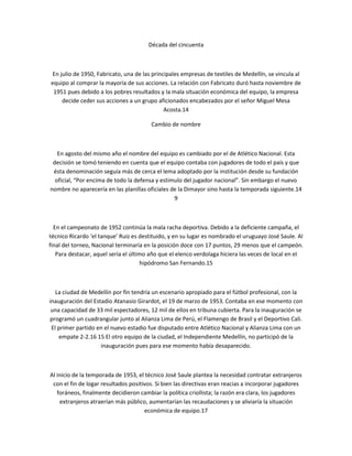 Década del cincuenta



En julio de 1950, Fabricato, una de las principales empresas de textiles de Medellín, se vincula al
equipo al comprar la mayoría de sus acciones. La relación con Fabricato duró hasta noviembre de
 1951 pues debido a los pobres resultados y la mala situación económica del equipo, la empresa
    decide ceder sus acciones a un grupo aficionados encabezados por el señor Miguel Mesa
                                             Acosta.14

                                        Cambio de nombre



   En agosto del mismo año el nombre del equipo es cambiado por el de Atlético Nacional. Esta
 decisión se tomó teniendo en cuenta que el equipo contaba con jugadores de todo el país y que
 ésta denominación seguía más de cerca el lema adoptado por la institución desde su fundación
  oficial, “Por encima de todo la defensa y estimulo del jugador nacional”. Sin embargo el nuevo
nombre no aparecería en las planillas oficiales de la Dimayor sino hasta la temporada siguiente.14
                                                 9



  En el campeonato de 1952 continúa la mala racha deportiva. Debido a la deficiente campaña, el
técnico Ricardo ‘el tanque’ Ruiz es destituido, y en su lugar es nombrado el uruguayo José Saule. Al
final del torneo, Nacional terminaría en la posición doce con 17 puntos, 29 menos que el campeón.
   Para destacar, aquel sería el último año que el elenco verdolaga hiciera las veces de local en el
                                     hipódromo San Fernando.15



   La ciudad de Medellín por fin tendría un escenario apropiado para el fútbol profesional, con la
inauguración del Estadio Atanasio Girardot, el 19 de marzo de 1953. Contaba en ese momento con
 una capacidad de 33 mil espectadores, 12 mil de ellos en tribuna cubierta. Para la inauguración se
programó un cuadrangular junto al Alianza Lima de Perú, el Flamengo de Brasil y el Deportivo Cali.
 El primer partido en el nuevo estadio fue disputado entre Atlético Nacional y Alianza Lima con un
    empate 2-2.16 15 El otro equipo de la ciudad, el Independiente Medellín, no participó de la
                    inauguración pues para ese momento había desaparecido.



Al inicio de la temporada de 1953, el técnico José Saule plantea la necesidad contratar extranjeros
 con el fin de logar resultados positivos. Si bien las directivas eran reacias a incorporar jugadores
   foráneos, finalmente decidieron cambiar la política criollista; la razón era clara, los jugadores
    extranjeros atraerían más público, aumentarían las recaudaciones y se aliviaría la situación
                                      económica de equipo.17
 
