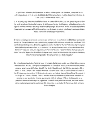 Capital de la Montaña. Poco después se realiza un hexagonal con Medellín, con quien no se
 enfrentaba desde el 17 de junio de 1951 (1:2), Millonarios, Santa Fe, Club Deportivo Palestino de
                              Chile (3:0) y Corinthians de Brasil (3:4)

El 20 de julio juega otro amistoso con el Vasco da Gama con triunfo (1:0) con gol de Miguel Zazzini.
Esa tarde actuó con Nacional el volante de Millonarios Néstor Raúl Rossi en calidad de refuerzo. En
 agosto derrota al famoso Botafogo de Brasil (1:0) con gol de Casimiro Avalos. El 26 de septiembre
 le gana por primera vez a Medellín en el terreno de juego, el primer triunfo del cuadro verdolaga
                             había acontecido en 1950 por reglamento.



El elenco verdolaga se coronaría campeón por primera vez en su historia en 1954 bajo la dirección
técnica de Fernando Paternoster, quien como jugador había sido subcampeón del mundo en 1930
con la Selección Argentina. Entre los jugadores estaba Humberto “Turrón” Álvarez, el primer gran
 ídolo de la hinchada verdolaga.20 21 22 Junto a él se encontraban, entre otros, Hernán Escobar
  Echeverry e Ignacio Calle, los arqueros Julio “Chonto” Gaviria y Gabriel Mejía; el uruguayo Julio
Ulises Terra, los argentinos Atilio Miotti, Miguel Juan Zazini, Nicolás Gianastasio y Carlos Gambina,
                  éste último sería el goleador del campeonato con 21 tantos.23 24



 De 18 partidos disputados, Nacional gano 14 empató 3 y tan solo perdió uno (el penúltimo contra
 el Boca Juniors de Cali). Consiguió el campeonato en calidad de invicto, al mantenerse sin perder
  durante las primeras 16 fechas. Goleó 5-2 al Unión Magdalena, 2-5 al Atlético Manizales, 2-8 a
  Santa Fe en el Campín y dos veces al América, 5-2 como local y 2-6 en condición de visitante. El
‘verde’ se coronó campeón el 26 de septiembre, ante su rival de plaza, el Medellín, al derrotarlo 1-
   0 con gol de "Turrón" Álvarez, a los 57 minutos. Fue la primera vez que derrotó al Medellín en
    cancha, ya que la anterior victoria, que ocurrió el 23 de julio de 1950, el rival de patio no se
  presentó debido a una huelga de jugadores. Días más tarde, el 10 de octubre, Nacional venció
  como visitante (y con varios suplentes) 2-6 al América en la ciudad de Palmira, y dio la primera
                                           vuelta olímpica
 
