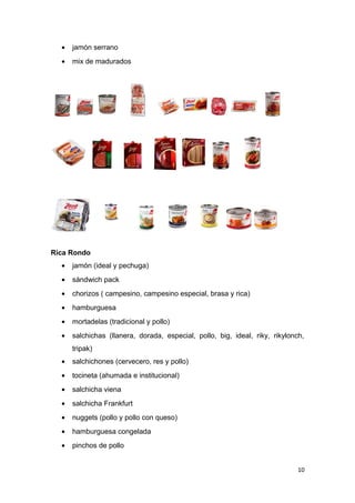 •   jamón serrano
  •   mix de madurados




Rica Rondo
  •   jamón (ideal y pechuga)
  •   sándwich pack
  •   chorizos ( campesino, campesino especial, brasa y rica)
  •   hamburguesa
  •   mortadelas (tradicional y pollo)
  •   salchichas (llanera, dorada, especial, pollo, big, ideal, riky, rikylonch,
      tripak)
  •   salchichones (cervecero, res y pollo)
  •   tocineta (ahumada e institucional)
  •   salchicha viena
  •   salchicha Frankfurt
  •   nuggets (pollo y pollo con queso)
  •   hamburguesa congelada
  •   pinchos de pollo


                                                                              10
 