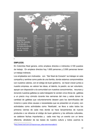 6


EMPLEOS:
En Colombia Noel genera, entre empleos directos e indirectos 4.100 puestos
de trabajo. En empleos directos hay 1.600 personas y 2.500 personas tienen
un trabajo indirecto.
Los empleados son motivados con “Ser Noel de Corazón” es trabajar en esta
compañía y sentirse como parte de una familia, donde estamos comprometidos
con nuestros valores, con el código de buen gobierno, es hacer crecer juntos a
nuestra empresa, es valorar las ideas, el talento, la pasión, es ser voluntario,
apoyar con disposición a la comunidad con nuestros conocimientos, recursos y
donando nuestras galletas (a cada trabajador le venden cinco libras de galletas
a un precio muy cómodo durante tres semanas del mes y estos donan la
cantidad de galletas que voluntariamente deseen para los damnificados del
invierno o para otras causas o necesidades que se presenten en el país), con
actividades como actividades como ‘Noelízate’, se lleva a cabo todos los
primeros viernes de cada mes donde se hace lanzamientos de nuevos
productos o se refuerza el código de buen gobierno y los atributos culturales,
se celebran fechas importantes y           cada mes hay un evento con un tema
diferente, alrededor de las bases de nuestra cultura y todos usamos la
6
http://www.noel.com.co/?opcion=que_es&a=abrirInterna&id=5

                                                                              12
 