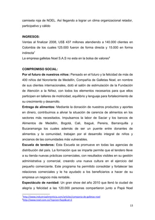camiseta roja de NOEL. Así llegando a lograr un clima organizacional retador,
participativo y cálido


INGRESOS:
Ventas al finalizar 2008, US$ 437 millones atendiendo a 140.000 clientes en
Colombia de los cuales 125.000 fueron de forma directa y 15.000 en forma
indirecta7
La empresa galletas Noel S.A.S no esta en la bolsa de valores 8


COMPROMISO SOCIAL:
Por el futuro de nuestros niños: Pensado en el futuro y la felicidad de más de
400 niños del Nororiente de Medellín, Compañía de Galletas Noel, en nombre
de sus clientes internacionales, dotó el salón de estimulación de la Fundación
de Atención a la Niñez, con todos los elementos necesarios para que ellos
participen en talleres de motricidad, equilibrio y lenguaje para fortalecimiento de
su crecimiento y desarrollo.
Entrega de alimentos: Mediante la donación de nuestros productos y aportes
en dinero, contribuimos a aliviar la situación de carencia de alimentos en los
sectores más necesitados. Impulsamos la labor de Saciar y los bancos de
Alimentos de Medellín, Bogotá, Cali, Ibagué, Pereira, Barranquilla y
Bucaramanga los cuales además de ser un puente entre donantes de
alimentos y la comunidad, trabajan por el desarrollo integral de niños y
ancianos de las comunidades más vulnerables.
Escuela de tenderos: Esta Escuela se promueve en todas las agencias de
distribución del país. La formación que se imparte permite que el tendero lleve
a su tienda nuevas prácticas comerciales, con resultados visibles en su gestión
administrativa y comercial, creando una nueva cultura en el ejercicio del
pequeño comerciante. Este programa ha permitido consolidar y fortalecer las
relaciones comerciales y le ha ayudado a los beneficiarios a hacer de su
empresa un negocio más rentable.
Espectáculo de navidad: Un gran show del año 2010 que llenó la ciudad de
alegría y felicidad a las 120.000 personas compartieron junto a Papá Noel

7
http://www.industriaalimenticia.com/articles/compania-de-galletas-noel
8
http://www.noel.com.co/?opcion=faqs&cat=2

                                                                                 13
 