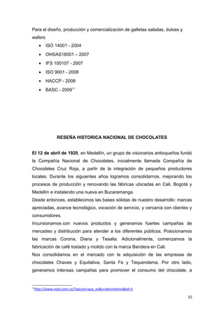 Para el diseño, producción y comercialización de galletas saladas, dulces y
wafers
       •   ISO 14001 - 2004
       •   OHSAS18001 – 2007
       •   IFS 100107 - 2007
       •   ISO 9001 - 2008
       •   HACCP - 2008
       •   BASC - 200911




                  RESEÑA HISTORICA NACIONAL DE CHOCOLATES


El 12 de abril de 1920, en Medellín, un grupo de visionarios antioqueños fundó
la Compañía Nacional de Chocolates, inicialmente llamada Compañía de
Chocolates Cruz Roja, a partir de la integración de pequeños productores
locales. Durante los siguientes años logramos consolidarnos, mejorando los
procesos de producción y renovando las fábricas ubicadas en Cali, Bogotá y
Medellín e instalando una nueva en Bucaramanga.
Desde entonces, establecimos las bases sólidas de nuestro desarrollo: marcas
apreciadas, avance tecnológico, vocación de servicio, y cercanía con clientes y
consumidores.
Incursionamos con nuevos productos y generamos fuertes campañas de
mercadeo y distribución para atender a los diferentes públicos. Posicionamos
las marcas Corona, Diana y Tesalia. Adicionalmente, comenzamos la
fabricación de café tostado y molido con la marca Bandera en Cali.
Nos consolidamos en el mercado con la adquisición de las empresas de
chocolates Chaves y Equitativa, Santa Fe y Tequendama. Por otro lado,
generamos intensas campañas para promover el consumo del chocolate, a


11
     http://www.noel.com.co/?opcion=que_es&a=abrirInterna&id=3

                                                                              15
 