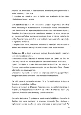 pesar de las dificultades de abastecimiento de materia prima proveniente de
Brasil, Suráfrica y Costa Rica.
El chocolate se consolida como la bebida por excelencia de las clases
trabajadoras urbanas y rurales.


En la década de los años 60, comenzamos un activo programa de fomento al
cultivo del cacao y de diversificación de su producción. Fue así como ofrecimos
a los colombianos Jet, la primera golosina de chocolate fabricada en el país, y
Chocolisto, la primera bebida de chocolate en polvo para la leche, marcas que
hoy han acompañado a muchas generaciones desde la infancia hasta la vida
adulta. Posteriormente, se incluyó en el portafolio nueces, cereales y productos
de repostería doméstica.
La Empresa creó varias colecciones de cromos o estampas, pero el Álbum de
Historia Natural alcanzó la mayor aceptación del público desde entonces.


En los años 80 se inicio un proceso continuo de modernización y apertura
hacia los mercados externos.
Se lanzaron nuevos productos al mercado: Wafer Jet, Combi Jet, Triki Jet,
Coco Jet y Deli Jet (las primeras golosinas nacionales basadas en núcleos)
Ingresó Chocolyne, el primer chocolate dietético sin azúcar. Así mismo, la
Empresa experimentó una gran renovación con los chocolates Diana y Tesalia
saborizados con clavos y canela.
Establecimos importantes convenios con empresas extranjeras que permitieron
la llegada de nuestros productos a los mercados internacionales.


En 1995, para el cumpleaños número 75, la Compañía obtuvo la Cruz de
Boyacá en el grado Cruz de Plata.
Sacamos al mercado el Chocolate Nacional, primer chocolate instantáneo de
Colombia, la chocolatina recubierta Gol, los confites de chocolate Topsi, Crují
Explosivos, Golochips con vitaminas y Granola con avena.


Compañía Nacional de Chocolates se asoció en el año 2000 con Compañía de
Galletas Noel para establecer la empresa Novaventa S.A., dedicada a
implementar nuevos canales de venta orientados al consumidor final. Así

                                                                              16
 