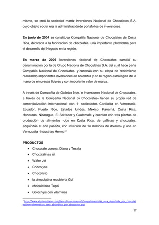 mismo, se creó la sociedad matriz Inversiones Nacional de Chocolates S.A.
cuyo objeto social era la administración de portafolios de inversiones.


En junio de 2004 se constituyó Compañía Nacional de Chocolates de Costa
Rica, dedicada a la fabricación de chocolates, una importante plataforma para
el desarrollo del Negocio en la región.


En marzo de 2006 Inversiones Nacional de Chocolates cambió su
denominación por la de Grupo Nacional de Chocolates S.A. del cual hace parte
Compañía Nacional de Chocolates, y continúa con su etapa de crecimiento
realizando importantes inversiones en Colombia y en la región estratégica de la
mano de empresas líderes y con importante valor de marca.


A través de Compañía de Galletas Noel, e Inversiones Nacional de Chocolates,
a través de la Compañía Nacional de Chocolates- tienen su propia red de
comercialización internacional, con 11 sociedades Cordialsa en Venezuela,
Ecuador, Puerto Rico, Estados Unidos, México, Panamá, Costa Rica,
Honduras, Nicaragua, El Salvador y Guatemala y cuentan con tres plantas de
producción de alimentos -dos en Costa Rica, de galletas y chocolates,
adquiridas el año pasado, con inversión de 14 millones de dólares- y una en
Venezuela -Industrias Hermo12


PRODUCTOS
     •   Chocolate corona, Diana y Tesalia
     •   Chocolatinas jet
     •   Wafer Jet
     •   Chocolyne
     •   Chocolisto
     •   la chocolatina recubierta Gol
     •   chocolatinas Topsi
     •   Golochips con vitaminas

12
 http://www.elcolombiano.com/BancoConocimiento/I/inveralimenticias_sera_absorbida_por_chocolat
es/inveralimenticias_sera_absorbida_por_chocolates.asp

                                                                                            17
 