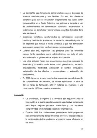    La Compañía esta firmemente comprometidos con el bienestar de
         nuestros colaboradores y sus familias. Por eso, les ofrecemos
         beneficios para que se desarrollen integralmente, los cuales están
         comprendidos en el Pacto Colectivo, que estimula y fomenta el uso
         de procedimientos de concertación voluntaria, encaminados a
         reglamentar los beneficios y compromisos conjuntos derivados de la
         relación laboral.
        Excelentes beneficios, oportunidades de participación, expresión
         creativa y crecimiento, y espacios de formación, son sólo algunos de
         los aspectos que incluye el Pacto Colectivo y que nos demuestran
         que nuestro compromiso y esfuerzos son recompensados.
        Durante este año, ingresaron 120 personas para los diferentes
         cargos, tanto operativos como administrativos, en todo el país,
         aportando así a la generación de empleo en Colombia.
        Los retos actuales hacen que encaminemos nuestros esfuerzos de
         desarrollo y formación hacia temas como globalización, evolución
         organizacional, flexibilidad,   adaptación   al   cambio,    innovación,
         satisfacción de los clientes y consumidores, y valoración del
         conocimiento.
        En 2009, llevamos a cabo importantes programas para el desarrollo
         de competencias del personal, los cuales significaron un total de
         30.155 horas de formación, $1.047 millones de inversión y una
         cobertura del 100% de nuestros empleados.


Innovación
            La creatividad, el ingenio y la iniciativa son requisitos para la
             Innovación, a la cual le apostamos como una efectiva herramienta
             para lograr mejores procesos productivos y una excelente
             competitividad en el mercado nacional e internacional.
            Durante 2009, los colaboradores presentaron 3.498 propuestas
             para el mejoramiento de los diferentes procesos, fortaleciendo así
             la participación de los empleados y logrando mayor eficiencia en
             las áreas.


                                                                               21
 