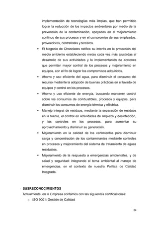 implementación de tecnologías más limpias, que han permitido
             lograr la reducción de los impactos ambientales por medio de la
             prevención de la contaminación, apoyados en el mejoramiento
             continuo de sus procesos y en el compromiso de sus empleados,
             proveedores, contratistas y terceros.
            El Negocio de Chocolates ratifica su interés en la protección del
             medio ambiente estableciendo metas cada vez más ajustadas al
             desarrollo de sus actividades y la implementación de acciones
             que permitan mayor control de los procesos y mejoramiento en
             equipos, con el fin de lograr los compromisos adquiridos.
            Ahorro y uso eficiente del agua, para disminuir el consumo del
             recurso mediante la adopción de buenas prácticas en el lavado de
             equipos y control en los procesos.
            Ahorro y uso eficiente de energía, buscando mantener control
             sobre los consumos de combustibles, procesos y equipos, para
             disminuir los consumos de energía térmica y eléctrica.
            Manejo integral de residuos, mediante la separación de residuos
             en la fuente, el control en actividades de limpieza y desinfección,
             y   los   controles   en   los   procesos,   para   aumentar    su
             aprovechamiento y disminuir su generación.
            Mejoramiento en la calidad de los vertimientos para disminuir
             carga y concentración de los contaminantes mediante controles
             en procesos y mejoramiento del sistema de tratamiento de aguas
             residuales.
            Mejoramiento de la respuesta a emergencias ambientales, y de
             salud y seguridad: integrando el tema ambiental al manejo de
             emergencias, en el contexto de nuestra Política de Calidad
             Integrada.




SUSRECONOCIMIENTOS
Actualmente, en la Empresa contamos con las siguientes certificaciones:
   o ISO 9001: Gestión de Calidad


                                                                              24
 