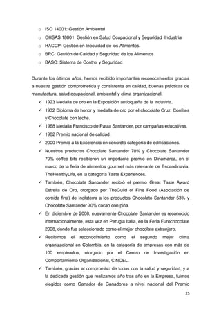 o ISO 14001: Gestión Ambiental
   o OHSAS 18001: Gestión en Salud Ocupacional y Seguridad Industrial
   o HACCP: Gestión en Inocuidad de los Alimentos.
   o BRC: Gestión de Calidad y Seguridad de los Alimentos
   o BASC: Sistema de Control y Seguridad


Durante los últimos años, hemos recibido importantes reconocimientos gracias
a nuestra gestión comprometida y consistente en calidad, buenas prácticas de
manufactura, salud ocupacional, ambiental y clima organizacional.
    1923 Medalla de oro en la Exposición antioqueña de la industria.
    1932 Diploma de honor y medalla de oro por el chocolate Cruz, Confites
      y Chocolate con leche.
    1968 Medalla Francisco de Paula Santander, por campañas educativas.
    1982 Premio nacional de calidad.
    2000 Premio a la Excelencia en concreto categoría de edificaciones.
    Nuestros productos Chocolate Santander 70% y Chocolate Santander
      70% coffee bits recibieron un importante premio en Dinamarca, en el
      marco de la feria de alimentos gourmet más relevante de Escandinavia:
      TheHealthyLife, en la categoría Taste Experiences.
    También, Chocolate Santander recibió el premio Great Taste Award
      Estrella de Oro, otorgado por TheGuild of Fine Food (Asociación de
      comida fina) de Inglaterra a los productos Chocolate Santander 53% y
      Chocolate Santander 70% cacao con piña.
    En diciembre de 2008, nuevamente Chocolate Santander es reconocido
      internacionalmente, esta vez en Perugia Italia, en la Feria Eurochocolate
      2008, donde fue seleccionado como el mejor chocolate extranjero.
    Recibimos     el   reconocimiento     como    el     segundo   mejor   clima
      organizacional en Colombia, en la categoría de empresas con más de
      100   empleados,    otorgado   por    el   Centro    de   Investigación   en
      Comportamiento Organizacional, CINCEL.
    También, gracias al compromiso de todos con la salud y seguridad, y a
      la dedicada gestión que realizamos año tras año en la Empresa, fuimos
      elegidos como Ganador de Ganadores a nivel nacional del Premio

                                                                                25
 