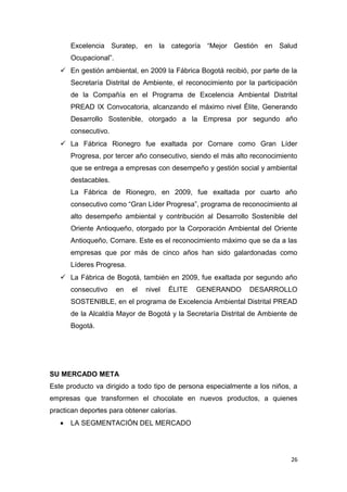 Excelencia Suratep, en la categoría “Mejor Gestión en Salud
       Ocupacional”.
    En gestión ambiental, en 2009 la Fábrica Bogotá recibió, por parte de la
       Secretaría Distrital de Ambiente, el reconocimiento por la participación
       de la Compañía en el Programa de Excelencia Ambiental Distrital
       PREAD IX Convocatoria, alcanzando el máximo nivel Élite, Generando
       Desarrollo Sostenible, otorgado a la Empresa por segundo año
       consecutivo.
    La Fábrica Rionegro fue exaltada por Cornare como Gran Líder
       Progresa, por tercer año consecutivo, siendo el más alto reconocimiento
       que se entrega a empresas con desempeño y gestión social y ambiental
       destacables.
       La Fábrica de Rionegro, en 2009, fue exaltada por cuarto año
       consecutivo como “Gran Líder Progresa”, programa de reconocimiento al
       alto desempeño ambiental y contribución al Desarrollo Sostenible del
       Oriente Antioqueño, otorgado por la Corporación Ambiental del Oriente
       Antioqueño, Cornare. Este es el reconocimiento máximo que se da a las
       empresas que por más de cinco años han sido galardonadas como
       Líderes Progresa.
    La Fábrica de Bogotá, también en 2009, fue exaltada por segundo año
       consecutivo     en   el   nivel   ÉLITE   GENERANDO     DESARROLLO
       SOSTENIBLE, en el programa de Excelencia Ambiental Distrital PREAD
       de la Alcaldía Mayor de Bogotá y la Secretaría Distrital de Ambiente de
       Bogotá.




SU MERCADO META
Este producto va dirigido a todo tipo de persona especialmente a los niños, a
empresas que transformen el chocolate en nuevos productos, a quienes
practican deportes para obtener calorías.
   •   LA SEGMENTACIÓN DEL MERCADO




                                                                             26
 