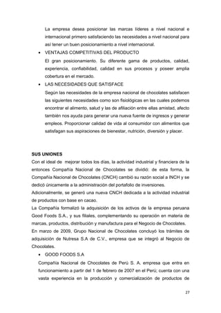 La empresa desea posicionar las marcas líderes a nivel nacional e
       internacional primero satisfaciendo las necesidades a nivel nacional para
       así tener un buen posicionamiento a nivel internacional.
   •   VENTAJAS COMPETITIVAS DEL PRODUCTO
       El gran posicionamiento. Su diferente gama de productos, calidad,
       experiencia, confiabilidad, calidad en sus procesos y poseer amplia
       cobertura en el mercado.
   •   LAS NECESIDADES QUE SATISFACE
       Según las necesidades de la empresa nacional de chocolates satisfacen
       las siguientes necesidades como son fisiológicas en las cuales podemos
       encontrar el alimento, salud y las de afiliación entre ellas amistad, afecto
       también nos ayuda para generar una nueva fuente de ingresos y generar
       empleos. Proporcionar calidad de vida al consumidor con alimentos que
       satisfagan sus aspiraciones de bienestar, nutrición, diversión y placer.




SUS UNIONES
Con el ideal de mejorar todos los días, la actividad industrial y financiera de la
entonces Compañía Nacional de Chocolates se dividió: de esta forma, la
Compañía Nacional de Chocolates (CNCH) cambió su razón social a INCH y se
dedicó únicamente a la administración del portafolio de inversiones.
Adicionalmente, se generó una nueva CNCH dedicada a la actividad industrial
de productos con base en cacao.
La Compañía formalizó la adquisición de los activos de la empresa peruana
Good Foods S.A., y sus filiales, complementando su operación en materia de
marcas, productos, distribución y manufactura para el Negocio de Chocolates.
En marzo de 2009, Grupo Nacional de Chocolates concluyó los trámites de
adquisición de Nutresa S.A de C.V., empresa que se integró al Negocio de
Chocolates.
   •   GOOD FOODS S.A
   Compañía Nacional de Chocolates de Perú S. A. empresa que entra en
   funcionamiento a partir del 1 de febrero de 2007 en el Perú; cuenta con una
   vasta experiencia en la producción y comercialización de productos de


                                                                                  27
 