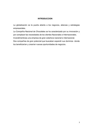 INTRODUCCION


La globalización es la puerta abierta a los negocios, alianzas y estrategias
empresariales.
La Compañía Nacional de Chocolates se ha caracterizado por su innovación y
por complacer las necesidades de los clientes Nacionales e Internacionales.
Inveralimenticias una empresa de gran cobertura nacional e internacional.
Dos compañías de gran potencial que buscaban expandir sus dominios donde
los beneficiarían y crearían nuevas oportunidades de negocios.




                                                                              3
 