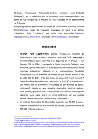 EL Grupo       Empresarial       Antioqueño también           conocido      como Sindicato
Antioqueño, es un conglomerado de empresas colombianas compuesto por
cerca de 125 compañías, la mayoría de ellas basadas en el departamento
de Antioquia.
Aunque legalmente esta entidad no existe, es comúnmente conocida como la
primera keiretsu (grupo de empresas organizada en torno a un banco)
colombiana.      Esta    "controlada"      por    estas      tres   compañías: Cementos
Argos(cementos), Grupo Sura (finanzas), y el Grupo Nutresa (alimentos)16




                                     TERM SHEEET


     •   FUSION      POR     ABSORCION:           Siendo      Inversiones    Nacional      de
         Chocolates la líder del sector alimentos dentro del GEA, absorberá a
         Inveralimenticias, (Que conforme a lo dispuesto en el artículo 1° del
         Decreto 204 de 2004, corresponde al Superintendente Delegado para
         Emisores, ejercer entre otras, la autorización de la solemnización de las
         reformas    estatutarias     relativas    a    la    reorganización      facultades
         relacionadas con los emisores de valores de que trata el artículo 5º del
         Decreto 203 de 2004, entre las cuales se encuentra la del numeral 7
         referente a la de las sociedades, tales como la fusión) 17 quedando como
         una matriz, con un patrimonio consolidado de dos billones de pesos,
         participación directa en seis negocios: chocolates, cárnicos, galletas,
         café, pastas y golosinas con 33 compañías subordinadas que seguirán
         operando como hasta ahora, en forma autónoma, con sus propias
         estructuras administrativas, productivas y comerciales.
     •   Inversiones Nacionales de Chocolates quedará, con 15.407 empleos,
         ingresos consolidados de 818 millones de dólares y una utilidad neta de
         160.000 millones de pesos.



16
 http://es.wikipedia.org/wiki/Grupo_Empresarial_Antioque%C3%B1o
17
 http://www.google.com.co/url?
sa=t&rct=j&q=terminos+de+negociacion+entre+nacional+de+chocolates+e+inveralimenticias&source=w
eb&cd=1&cad=rja&ved=0CB8QFjAA&url=http%3A%2F%2Fwww.superfinanciera.gov.co%2Fboletin
%2Fre079805.doc&ei=VvpUUMfpAoTm9AS33YGIDg&usg=AFQjCNGt4JOy9kywwkXKtat6RDYclxHS-g

                                                                                           34
 