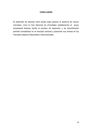 CONCLUSION




El desarrollo de alianzas entre países logra generar la apertura de nuevos
mercados, como lo hizo Nacional de Chocolates estableciendo el       grupo
empresarial Nutresa donde el proceso de expansión y de diversificación
permitió consolidarse en el mercado nacional y posicionar sus marcas en los
mercados objetivos Nacionales e Internacionales.




                                                                         38
 