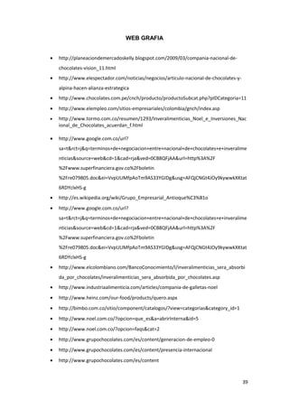 WEB GRAFIA


•   http://planeaciondemercadoskelly.blogspot.com/2009/03/compania-nacional-de-
    chocolates-vision_11.html
•   http://www.elespectador.com/noticias/negocios/articulo-nacional-de-chocolates-y-
    alpina-hacen-alianza-estrategica
•   http://www.chocolates.com.pe/cnch/producto/productoSubcat.php?pIDCategoria=11
•   http://www.elempleo.com/sitios-empresariales/colombia/gnch/index.asp
•   http://www.tormo.com.co/resumen/1293/Inveralimenticias_Noel_e_Inversiones_Nac
    ional_de_Chocolates_acuerdan_f.html

•   http://www.google.com.co/url?
    sa=t&rct=j&q=terminos+de+negociacion+entre+nacional+de+chocolates+e+inveralime
    nticias&source=web&cd=1&cad=rja&ved=0CB8QFjAA&url=http%3A%2F
    %2Fwww.superfinanciera.gov.co%2Fboletin
    %2Fre079805.doc&ei=VvpUUMfpAoTm9AS33YGIDg&usg=AFQjCNGt4JOy9kywwkXKtat
    6RDYclxHS-g
•   http://es.wikipedia.org/wiki/Grupo_Empresarial_Antioque%C3%B1o
•   http://www.google.com.co/url?
    sa=t&rct=j&q=terminos+de+negociacion+entre+nacional+de+chocolates+e+inveralime
    nticias&source=web&cd=1&cad=rja&ved=0CB8QFjAA&url=http%3A%2F
    %2Fwww.superfinanciera.gov.co%2Fboletin
    %2Fre079805.doc&ei=VvpUUMfpAoTm9AS33YGIDg&usg=AFQjCNGt4JOy9kywwkXKtat
    6RDYclxHS-g
•   http://www.elcolombiano.com/BancoConocimiento/I/inveralimenticias_sera_absorbi
    da_por_chocolates/inveralimenticias_sera_absorbida_por_chocolates.asp
•   http://www.industriaalimenticia.com/articles/compania-de-galletas-noel
•   http://www.heinz.com/our-food/products/quero.aspx
•   http://bimbo.com.co/sitio/component/catalogos/?view=categorias&category_id=1
•   http://www.noel.com.co/?opcion=que_es&a=abrirInterna&id=5
•   http://www.noel.com.co/?opcion=faqs&cat=2
•   http://www.grupochocolates.com/es/content/generacion-de-empleo-0
•   http://www.grupochocolates.com/es/content/presencia-internacional
•   http://www.grupochocolates.com/es/content



                                                                                       39
 