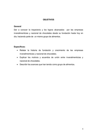 OBJETIVOS


General
Dar a conocer la trayectoria y los logros alcanzados       por las empresas
inveralimenticias y nacional de chocolates desde su fundación hasta hoy en
día, haciendo parte de un mismo grupo de alimentos.




Específicos:
   •   Relatar la historia de fundación y crecimiento de las empresas
       inveralimenticias y nacional de chocolates.
   •   Explicar los motivos y acuerdos de unión entre inveralimenticias y
       nacional de chocolates.
   •   Describir los avances que han tenido como grupo de alimentos.




                                                                          4
 