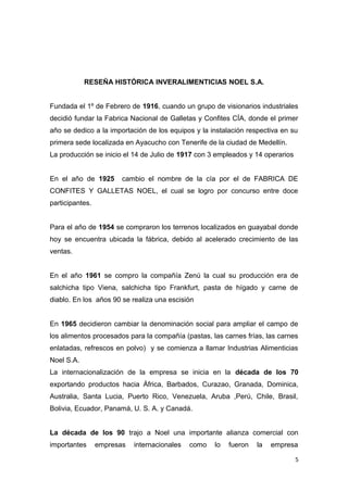 RESEÑA HISTÓRICA INVERALIMENTICIAS NOEL S.A.


Fundada el 1º de Febrero de 1916, cuando un grupo de visionarios industriales
decidió fundar la Fabrica Nacional de Galletas y Confites CÍA, donde el primer
año se dedico a la importación de los equipos y la instalación respectiva en su
primera sede localizada en Ayacucho con Tenerife de la ciudad de Medellín.
La producción se inicio el 14 de Julio de 1917 con 3 empleados y 14 operarios


En el año de 1925       cambio el nombre de la cía por el de FABRICA DE
CONFITES Y GALLETAS NOEL, el cual se logro por concurso entre doce
participantes.


Para el año de 1954 se compraron los terrenos localizados en guayabal donde
hoy se encuentra ubicada la fábrica, debido al acelerado crecimiento de las
ventas.


En el año 1961 se compro la compañía Zenú la cual su producción era de
salchicha tipo Viena, salchicha tipo Frankfurt, pasta de hígado y carne de
diablo. En los años 90 se realiza una escisión


En 1965 decidieron cambiar la denominación social para ampliar el campo de
los alimentos procesados para la compañía (pastas, las carnes frías, las carnes
enlatadas, refrescos en polvo) y se comienza a llamar Industrias Alimenticias
Noel S.A.
La internacionalización de la empresa se inicia en la década de los 70
exportando productos hacia África, Barbados, Curazao, Granada, Dominica,
Australia, Santa Lucia, Puerto Rico, Venezuela, Aruba ,Perú, Chile, Brasil,
Bolivia, Ecuador, Panamá, U. S. A. y Canadá.


La década de los 90 trajo a Noel una importante alianza comercial con
importantes      empresas   internacionales   como   lo   fueron   la   empresa

                                                                                5
 