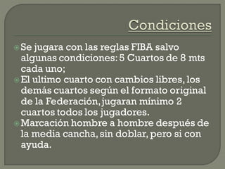 Se jugara con las reglas FIBA salvo
algunas condiciones:5 Cuartos de 8 mts
cada uno;
El ultimo cuarto con cambios libres,los
demás cuartos según el formato original
de la Federación,jugaran mínimo 2
cuartos todos los jugadores.
Marcación hombre a hombre después de
la media cancha,sin doblar,pero si con
ayuda.
 