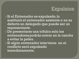 Si el Entrenador es expulsado,lo
sustituirá el entrenador asistente o en su
defecto un delegado que puede ser un
representante.
De presentarse una trifulca solo los
entrenadorespodrán entrar en la cancha
a evitar la pelea.
Si algún entrenador interviene en el
conflicto será expulsado
inmediatamente.
 