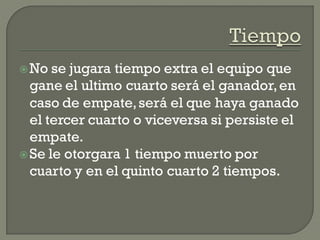 No se jugara tiempo extra el equipo que
gane el ultimo cuarto será el ganador,en
caso de empate,será el que haya ganado
el tercer cuarto o viceversa si persiste el
empate.
Se le otorgara 1 tiempo muerto por
cuarto y en el quinto cuarto 2 tiempos.
 