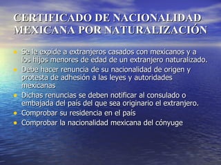 CERTIFICADO DE NACIONALIDAD MEXICANA POR NATURALIZACIÓN Se le expide a extranjeros casados con mexicanos y a los hijos menores de edad de un extranjero naturalizado. Debe hacer renuncia de su nacionalidad de origen y protesta de adhesión a las leyes y autoridades mexicanas Dichas renuncias se deben notificar al consulado o embajada del país del que sea originario el extranjero. Comprobar su residencia en el país Comprobar la nacionalidad mexicana del cónyuge 