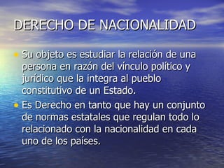 DERECHO DE NACIONALIDAD Su objeto es estudiar la relación de una persona en razón del vínculo político y jurídico que la integra al pueblo constitutivo de un Estado. Es Derecho en tanto que hay un conjunto de normas estatales que regulan todo lo relacionado con la nacionalidad en cada uno de los países. 
