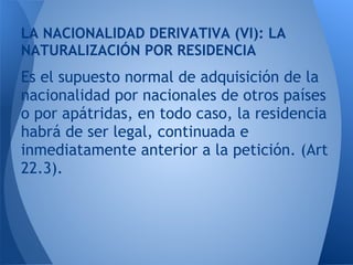 LA NACIONALIDAD DERIVATIVA (VI): LA
NATURALIZACIÓN POR RESIDENCIA
Es el supuesto normal de adquisición de la
nacionalidad por nacionales de otros países
o por apátridas, en todo caso, la residencia
habrá de ser legal, continuada e
inmediatamente anterior a la petición. (Art
22.3).
 