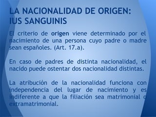 LA NACIONALIDAD DE ORIGEN:
IUS SANGUINIS
El criterio de origen viene determinado por el
nacimiento de una persona cuyo padre o madre
sean españoles. (Art. 17.a).

En caso de padres de distinta nacionalidad, el
nacido puede ostentar dos nacionalidad distintas.

La atribución de la nacionalidad funciona con
independencia del lugar de nacimiento y es
indiferente a que la filiación sea matrimonial o
extramatrimonial.
 