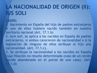 LA NACIONALIDAD DE ORIGEN (II):
IUS SOLI
CASOS:
1. Nacimiento en España del hijo de padres extranjeros
si uno de ellos hubiera nacido también en nuestro
territorio nacional (Art. 17.1.b)
2. Iure soli, se aplica a los nacidos en España de padres
extranjeros, si ambos carecieren de nacionalidad o si la
legislación de ninguno de ellos atribuye al hijo una
nacionalidad. (Art. 17.1.c).
3. Se atribuye la nacionalidad a los nacidos en España
cuya filiación no resulte determinada (caso de un recién
nacido abandonado en el portal de una casa). (Art.
17.1.d)
 