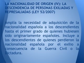 LA NACIONALIDAD DE ORIGEN (IV): LA
DESCENDENCIA DE PERSONAS EXILIADAS Y
REPRESALIADAS (LEY 52/2007)


Amplía la necesidad de adquisición de la
nacionalidad española a los descendientes
hasta el primer grado de quienes hubiesen
sido originariamente españoles. Incluye a
los descendientes de quienes perdieron la
nacionalidad española por el exilio a
consecuencia de la Guerra Civil o la
Dictadura.
 