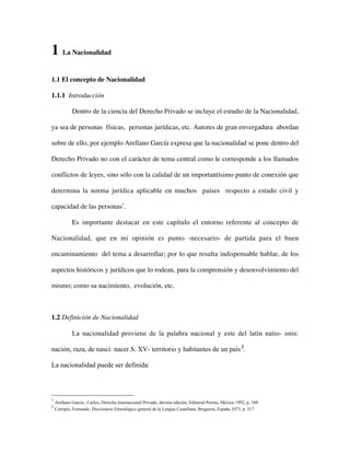 1 La Nacionalidad
1.1 El concepto de Nacionalidad
1.1.1 Introducción
Dentro de la ciencia del Derecho Privado se incluye el estudio de la Nacionalidad,
ya sea de personas físicas, personas jurídicas, etc. Autores de gran envergadura abordan
sobre de ello, por ejemplo Arellano García expresa que la nacionalidad se pone dentro del
Derecho Privado no con el carácter de tema central como le corresponde a los llamados
conflictos de leyes, sino sólo con la calidad de un importantísimo punto de conexión que
determina la norma jurídica aplicable en muchos países respecto a estado civil y
capacidad de las personas1.
Es importante destacar en este capítulo el entorno referente al concepto de
Nacionalidad, que en mi opinión es punto -necesario- de partida para el buen
encaminamiento del tema a desarrollar; por lo que resulta indispensable hablar, de los
aspectos históricos y jurídicos que lo rodean, para la comprensión y desenvolvimiento del
mismo; como su nacimiento, evolución, etc.

1.2 Definición de Nacionalidad
La nacionalidad proviene de la palabra nacional y este del latín natio- onis:
nación, raza, de nasci: nacer.S. XV- territorio y habitantes de un país 2.
La nacionalidad puede ser definida:

1
2

Arellano García , Carlos, Derecho Internacional Privado, décima edición, Editorial Porrúa, México 1992, p. 188
Corripio, Fernando, Diccionario Etimológico general de la Lengua Castellana, Bruguera, España 1973, p. 317

 