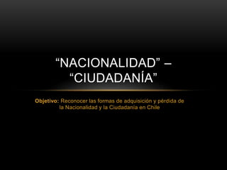 Objetivo: Reconocer las formas de adquisición y pérdida de
la Nacionalidad y la Ciudadanía en Chile
“NACIONALIDAD” –
“CIUDADANÍA”
 