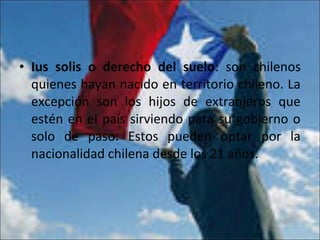 • Ius solis o derecho del suelo: son chilenos
quienes hayan nacido en territorio chileno. La
excepción son los hijos de extranjeros que
estén en el país sirviendo para su gobierno o
solo de paso. Estos pueden optar por la
nacionalidad chilena desde los 21 años.
 