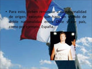 • Para esto, deben renunciar a su nacionalidad
de origen, excepto que haya un tratado de
doble nacionalidad entre Chile y ese país,
como por ejemplo, España.
 