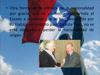 • Otra forma es la entrega de la nacionalidad
por gracia, que es un honor que brinda el
Estado a personas que se han destacado por
su trabajo en nuestro país. En este caso, no se
está obligado a perder la nacionalidad de
origen.
 