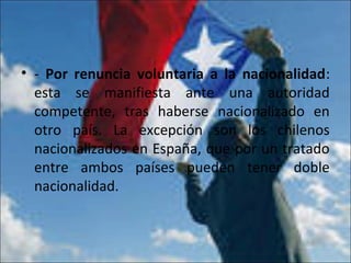 • - Por renuncia voluntaria a la nacionalidad:
esta se manifiesta ante una autoridad
competente, tras haberse nacionalizado en
otro país. La excepción son los chilenos
nacionalizados en España, que por un tratado
entre ambos países pueden tener doble
nacionalidad.
 