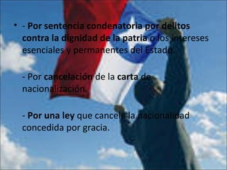 • - Por sentencia condenatoria por delitos
contra la dignidad de la patria o los intereses
esenciales y permanentes del Estado.
- Por cancelación de la carta de
nacionalización.
- Por una ley que cancele la nacionalidad
concedida por gracia.
 