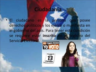 Ciudadanía
• El ciudadano es la persona que posee
derechos políticos y los ejerce o manifiesta en
el gobierno del país. Para tener esta condición
se requiere estar inscrito en el registro del
Servicio Electoral.
 