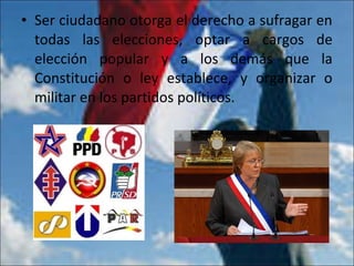 • Ser ciudadano otorga el derecho a sufragar en
todas las elecciones, optar a cargos de
elección popular y a los demás que la
Constitución o ley establece, y organizar o
militar en los partidos políticos.
 