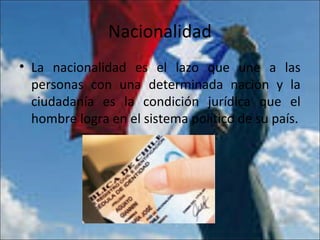Nacionalidad
• La nacionalidad es el lazo que une a las
personas con una determinada nación y la
ciudadanía es la condición jurídica que el
hombre logra en el sistema político de su país.
 