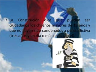 • La Constitución dice que pueden ser
ciudadanos los chilenos mayores de 18 años y
que no hayan sido condenados a pena aflictiva
(tres años y un día o más en la cárcel).
 