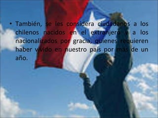 • También, se les considera ciudadanos a los
chilenos nacidos en el extranjero y a los
nacionalizados por gracia, quienes requieren
haber vivido en nuestro país por más de un
año.
 