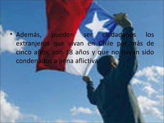 • Además, pueden ser ciudadanos los
extranjeros que vivan en Chile por más de
cinco años, con 18 años y que no hayan sido
condenados a pena aflictiva.
 