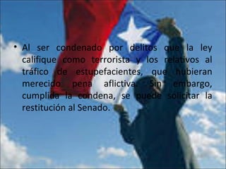 • Al ser condenado por delitos que la ley
califique como terrorista y los relativos al
tráfico de estupefacientes, que hubieran
merecido pena aflictiva. Sin embargo,
cumplida la condena, se puede solicitar la
restitución al Senado.
 