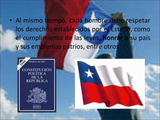 • Al mismo tiempo, cada hombre debe respetar
los derechos establecidos por el Estado, como
el cumplimiento de las leyes, honrar a su país
y sus emblemas patrios, entre otros.
 