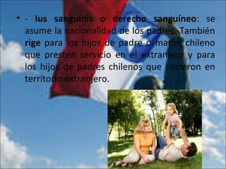 • - Ius sanguinis o derecho sanguíneo: se
asume la nacionalidad de los padres. También
rige para los hijos de padre o madre chileno
que presten servicio en el extranjero y para
los hijos de padres chilenos que nacieron en
territorio extranjero.
 