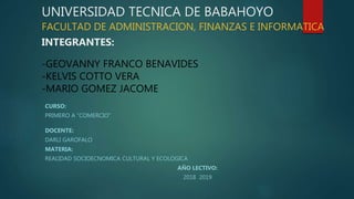 UNIVERSIDAD TECNICA DE BABAHOYO
FACULTAD DE ADMINISTRACION, FINANZAS E INFORMATICA
INTEGRANTES:
-GEOVANNY FRANCO BENAVIDES
-KELVIS COTTO VERA
-MARIO GOMEZ JACOME
CURSO:
PRIMERO A “COMERCIO”
DOCENTE:
DARLI GAROFALO
MATERIA:
REALIDAD SOCIOECNOMICA CULTURAL Y ECOLOGICA
AÑO LECTIVO:
2018 2019
 