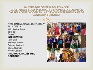 
UNIVERSIDAD CENTRAL DEL ECUADOR
FACULTAD DE FILOSOFÍA,LETRAS Y CIENCIAS DELA EDUCACIÓN
CARRERA DE PEDAGOGÍA EN LAS CIENCIAS EXPERIMENTALES DE
LA QUÍMICA Y BIOLOGÍA
REALIDAD NACIONAL CULTURAL Y
ECOLÓGICA
MSc. Bolivar Reina
2DO “B”
Grupo 1
INTEGRANTES.
Paul Silva
Stefany Cadena
Britanny Guilcapi
Marco Guzmán
Noemí Carvajal
NACIONALIDADES DEL
ECUADOR
 