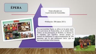Estan ubicados en
la provincia de Esmeraldas
•Población: 300 (datos 2011)
•La nacionalidad Épera se ubica en la parte norte
de la provincia de Esmeraldas, en el cantón Eloy
Alfaro, en las parroquias de Borbón, su idioma es
el siapadee, que significa, idioma propio, el
número de habitantes es aproximadamente de 394
personas, por lo que podríamos decir, que es
una nacionalidad relativamente
ÉPERA
 