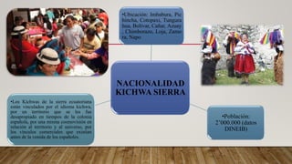 NACIONALIDAD
KICHWA SIERRA
•Ubicación: Imbabura, Pic
hincha, Cotopaxi, Tungura
hua, Bolívar, Cañar, Azuay
, Chimborazo, Loja, Zamo
ra, Napo
•Población:
2’000.000 (datos
DINEIB)
•Los Kichwas de la sierra ecuatoriana
están vinculados por el idioma kichwa,
por un territorio que se les fue
desapropiado en tiempos de la colonia
española, por una misma cosmovisión en
relación al territorio y al universo, por
los vínculos comerciales que existían
antes de la venida de los españoles.
 