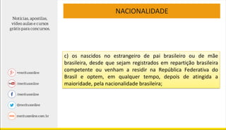NACIONALIDADE
c) os nascidos no estrangeiro de pai brasileiro ou de mãe
brasileira, desde que sejam registrados em repartição brasileira
competente ou venham a residir na República Federativa do
Brasil e optem, em qualquer tempo, depois de atingida a
maioridade, pela nacionalidade brasileira;
 